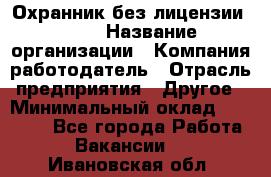 Охранник без лицензии. 2/2 › Название организации ­ Компания-работодатель › Отрасль предприятия ­ Другое › Минимальный оклад ­ 15 000 - Все города Работа » Вакансии   . Ивановская обл.